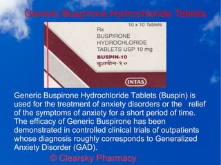 Generic Buspirone Hydrochloride Tablets
© Clearsky Pharmacy
Generic Buspirone Hydrochloride Tablets (Buspin) is
used for the treatment of anxiety disorders or the relief
of the symptoms of anxiety for a short period of time.
The efficacy of Generic Buspirone has been
demonstrated in controlled clinical trials of outpatients
whose diagnosis roughly corresponds to Generalized
Anxiety Disorder (GAD).
 