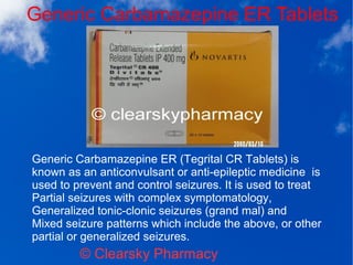 Generic Carbamazepine ER Tablets
© Clearsky Pharmacy
Generic Carbamazepine ER (Tegrital CR Tablets) is
known as an anticonvulsant or anti-epileptic medicine is
used to prevent and control seizures. It is used to treat
Partial seizures with complex symptomatology,
Generalized tonic-clonic seizures (grand mal) and
Mixed seizure patterns which include the above, or other
partial or generalized seizures.
 