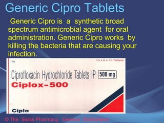 Generic Cipro Tablets 
Generic Cipro is a synthetic broad 
spectrum antimicrobial agent for oral 
administration. Generic Cipro works by 
killing the bacteria that are causing your 
infection. 
© The Swiss Pharmacy, Geneva Switzerland 
 