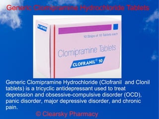 Generic Clomipramine Hydrochloride Tablets
© Clearsky Pharmacy
Generic Clomipramine Hydrochloride (Clofranil and Clonil
tablets) is a tricyclic antidepressant used to treat
depression and obsessive-compulsive disorder (OCD),
panic disorder, major depressive disorder, and chronic
pain.
 