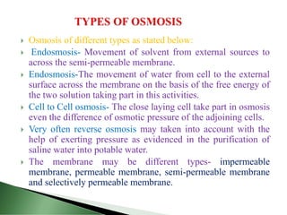  Osmosis of different types as stated below:
 Endosmosis- Movement of solvent from external sources to
across the semi-permeable membrane.
 Endosmosis-The movement of water from cell to the external
surface across the membrane on the basis of the free energy of
the two solution taking part in this activities.
 Cell to Cell osmosis- The close laying cell take part in osmosis
even the difference of osmotic pressure of the adjoining cells.
 Very often reverse osmosis may taken into account with the
help of exerting pressure as evidenced in the purification of
saline water into potable water.
 The membrane may be different types- impermeable
membrane, permeable membrane, semi-permeable membrane
and selectively permeable membrane.
 
