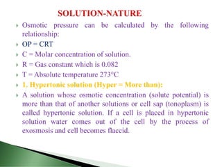  Osmotic pressure can be calculated by the following
relationship:
 OP = CRT
 C = Molar concentration of solution.
 R = Gas constant which is 0.082
 T = Absolute temperature 273°C
 1. Hypertonic solution (Hyper = More than):
 A solution whose osmotic concentration (solute potential) is
more than that of another solutions or cell sap (tonoplasm) is
called hypertonic solution. If a cell is placed in hypertonic
solution water comes out of the cell by the process of
exosmosis and cell becomes flaccid.
 