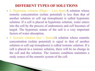  2. Hypotonic solution (Hypo = Less than):A solution whose
osmotic concentration (solute potential) is less than that of
another solution or cell sap (tonoplasm) is called hypotonic
solution. If a cell is placed in hypotonic solution, water enters
into the cell by the process of endosmosis and cell becomes of
turgid. The hypotonic nature of the soil is a very important
factors of water absorption.
 3. Isotonic solution (Iso = Same):A solution whose osmotic
concentration (solute potential) is equal to that of another
solution or cell sap (tonoplasm) is called isotonic solution. If a
cell is placed in a isotonic solution, there will be no change in
the cell and the solution. The isotonic condition maintains a
stedy source of the osmotic system of the cell.
 