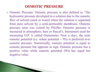  Osmotic Pressure: Osmotic pressure is also defined as ‘The
hydrostatic pressure developed in a solution due to the osmotic
flow of solvent (such as water) when the solution is separated
from pure solvent by a semi-permeable membrane. Osmotic
pressure term was coined by Pfeiffer. Osmotic pressure is
measured in atmosphere, bars or Pascal’s. Instrument used for
measuring O.P. is called Osmometer. Now a days, the term
osmotic potential (i.e. solute potential = Ψs) is preferred over
osmotic pressure. Numerically, osmotic potential is equal to
osmotic pressure but opposite in sign. Osmotic pressure has a
positive value while osmotic potential (Ψs) has equal but
negative value.
 