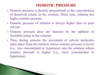  Osmotic pressure is directly proportional to the concentration
of dissolved solutes in the solution. More conc. solution has
higher osmotic pressure.
 Osmotic pressure of solution is always higher than its pure
solvent.
 Osmotic pressure does not increase by the addition of
insoluble solute in the solution.
 Thus, during osmosis the movement of solvent molecules
takes place from the solution whose osmotic pressure is lower
(i.e., less concentrated or hypotonic) into the solution whose
osmotic pressure is higher (i.e., more concentrated or
hypertonic).
 