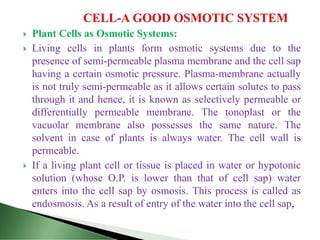  Plant Cells as Osmotic Systems:
 Living cells in plants form osmotic systems due to the
presence of semi-permeable plasma membrane and the cell sap
having a certain osmotic pressure. Plasma-membrane actually
is not truly semi-permeable as it allows certain solutes to pass
through it and hence, it is known as selectively permeable or
differentially permeable membrane. The tonoplast or the
vacuolar membrane also possesses the same nature. The
solvent in case of plants is always water. The cell wall is
permeable.
 If a living plant cell or tissue is placed in water or hypotonic
solution (whose O.P. is lower than that of cell sap) water
enters into the cell sap by osmosis. This process is called as
endosmosis. As a result of entry of the water into the cell sap,
 