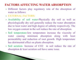  Different factors play regulatory role of the absorption of
water as follows:
 EXTERNAL FACTORS:
 Availability of soil water-Physically dry soil as well as
physiologically dry soil generally reduce the water absorption
due to least water and high degree of salinity respectively. The
low oxygen content in the soil reduce the rate of absorption.
 Soil temperature-low temperature increase the viscosity of
water causing minimum absorption along with least
permeability and reduction of root growth. High temperature
has detrimental effect on plants absorption.
 Soil aeration- Increase of CO2 in soil reduce the rate of
absorption & least aeration soil have same issue.
 