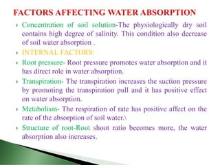  Concentration of soil solution-The physiologically dry soil
contains high degree of salinity. This condition also decrease
of soil water absorption .
 INTERNAL FACTORS:
 Root pressure- Root pressure promotes water absorption and it
has direct role in water absorption.
 Transpiration- The transpiration increases the suction pressure
by promoting the transpiration pull and it has positive effect
on water absorption.
 Metabolism- The respiration of rate has positive affect on the
rate of the absorption of soil water.
 Structure of root-Root shoot ratio becomes more, the water
absorption also increases.
 