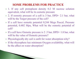  1. If any cell protoplasm density 0.2 M sucrose solution
equivalent, what will be its osmotic pressure
 2. If osmotic pressure of a cell is 3 bar, DPD= 2.1 bar, what
will be the Turgor pressure of the cell?
 If a cell have osmotic potential 0,244 Megs Pascal, Pressure
potential, 0.402 Mpa, What will be the osmotic potential of
cell?
 If a cell have Osmotic pressure is 2 .5 bar, DPD= 1.8 bar, what
will be the value of Osmotic pressure?
 Physiologically dry soil is unfit for water absorption-why?
 If the rhizosphere has minimum Oxygen availability, what will
be the affect on water absorption?
 