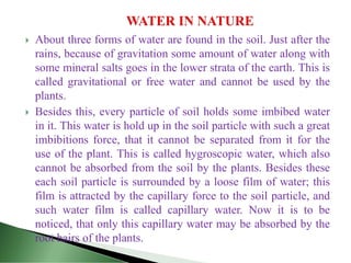 About three forms of water are found in the soil. Just after the
rains, because of gravitation some amount of water along with
some mineral salts goes in the lower strata of the earth. This is
called gravitational or free water and cannot be used by the
plants.
 Besides this, every particle of soil holds some imbibed water
in it. This water is hold up in the soil particle with such a great
imbibitions force, that it cannot be separated from it for the
use of the plant. This is called hygroscopic water, which also
cannot be absorbed from the soil by the plants. Besides these
each soil particle is surrounded by a loose film of water; this
film is attracted by the capillary force to the soil particle, and
such water film is called capillary water. Now it is to be
noticed, that only this capillary water may be absorbed by the
root hairs of the plants.
 