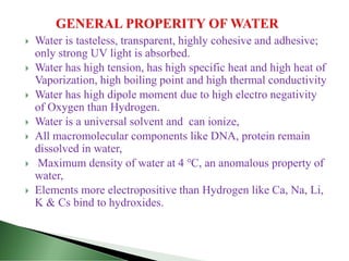  Water is tasteless, transparent, highly cohesive and adhesive;
only strong UV light is absorbed.
 Water has high tension, has high specific heat and high heat of
Vaporization, high boiling point and high thermal conductivity
 Water has high dipole moment due to high electro negativity
of Oxygen than Hydrogen.
 Water is a universal solvent and can ionize,
 All macromolecular components like DNA, protein remain
dissolved in water,
 Maximum density of water at 4 ℃, an anomalous property of
water,
 Elements more electropositive than Hydrogen like Ca, Na, Li,
K & Cs bind to hydroxides.
 