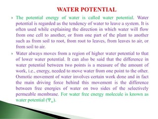  The potential energy of water is called water potential. Water
potential is regarded as the tendency of water to leave a system. It is
often used while explaining the direction in which water will flow
from one cell to another, or from one part of the plant to another
such as from soil to root, from root to leaves, from leaves to air, or
from soil to air.
 Water always moves from a region of higher water potential to that
of lower water potential. It can also be said that the difference in
water potential between two points is a measure of the amount of
work, i.e., energy, needed to move water from one point to the other.
Osmotic movement of water involves certain work done and in fact
the main driving force behind this movement is the difference
between free energies of water on two sides of the selectively
permeable membrane. For water free energy molecule is known as
water potential (Ψw).
 