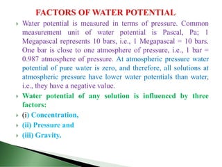  Water potential is measured in terms of pressure. Common
measurement unit of water potential is Pascal, Pa; 1
Megapascal represents 10 bars, i.e., 1 Megapascal = 10 bars.
One bar is close to one atmosphere of pressure, i.e., 1 bar =
0.987 atmosphere of pressure. At atmospheric pressure water
potential of pure water is zero, and therefore, all solutions at
atmospheric pressure have lower water potentials than water,
i.e., they have a negative value.
 Water potential of any solution is influenced by three
factors:
 (i) Concentration,
 (ii) Pressure and
 (iii) Gravity.
 