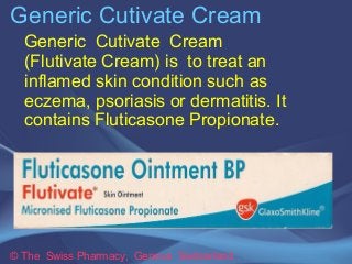 Generic Cutivate Cream 
Generic Cutivate Cream 
(Flutivate Cream) is to treat an 
inflamed skin condition such as 
eczema, psoriasis or dermatitis. It 
contains Fluticasone Propionate. 
© The Swiss Pharmacy, Geneva Switzerland 
 