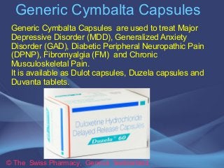 Generic Cymbalta Capsules
© The Swiss Pharmacy, Geneva Switzerland
Generic Cymbalta Capsules are used to treat Major
Depressive Disorder (MDD), Generalized Anxiety
Disorder (GAD), Diabetic Peripheral Neuropathic Pain
(DPNP), Fibromyalgia (FM) and Chronic
Musculoskeletal Pain.
It is available as Dulot capsules, Duzela capsules and
Duvanta tablets.
 