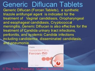 Generic Diflucan Tablets 
Generic Diflucan (Forcan Tablets), a synthetic 
triazole antifungal agent is indicated for the 
treatment of Vaginal candidiasis, Oropharyngeal 
and esophageal candidiasis, Cryptococcal 
meningitis. Generic Diflucan is also effective for the 
treatment of Candida urinary tract infections, 
peritonitis, and systemic Candida infections 
including candidemia, disseminated candidiasis, 
and pneumonia. 
© The Swiss Pharmacy, Geneva Switzerland 
 