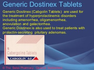 Generic Dostinex Tablets 
Generic Dostinex (Cabgolin Tablets) are used for 
the treatment of hyperprolactinemic disorders 
including amenorrhea, oligomenorrhea, 
anovulation and galactorrhea. 
Generic Dostinex is also used to treat patients with 
prolactin-secreting pituitary adenomas. 
© The Swiss Pharmacy, Geneva Switzerland 
 