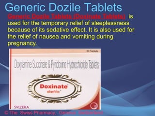 Generic Dozile Tablets 
Generic Dozile Tablets (Doxinate Tablets) is used 
for the temporary relief of sleeplessness because 
of its sedative effect. It is also used for the relief of 
nausea and vomiting during pregnancy. 
© The Swiss Pharmacy, Geneva Switzerland 
 