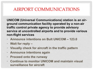 AIRPORT COMMUNICATIONS
UNICOM (Universal Communications) station is an air-
ground communication facility operated by a non-air
traffic control private agency to provide advisory
service at uncontrolled airports and to provide various
non-flight services
• Announce intentions on Bult UNICOM – 123.0
• Wait for reply –
• Visually check for aircraft in the traffic pattern
• Announce intentions again
• Proceed onto the runway
• Continue to monitor UNICOM and maintain visual
surveillance for aircraft
 