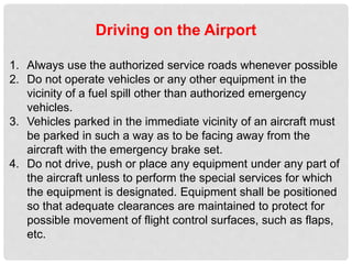 Driving on the Airport
1. Always use the authorized service roads whenever possible
2. Do not operate vehicles or any other equipment in the
vicinity of a fuel spill other than authorized emergency
vehicles.
3. Vehicles parked in the immediate vicinity of an aircraft must
be parked in such a way as to be facing away from the
aircraft with the emergency brake set.
4. Do not drive, push or place any equipment under any part of
the aircraft unless to perform the special services for which
the equipment is designated. Equipment shall be positioned
so that adequate clearances are maintained to protect for
possible movement of flight control surfaces, such as flaps,
etc.
 