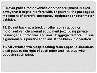 9. Never park a motor vehicle or other equipment in such
a way that it might interfere with, or prevent, the passage or
movement of aircraft, emergency equipment or other motor
vehicles.
10. Do not back up a truck or other construction or
motorized vehicle ground equipment (excluding private
passenger automobiles and small baggage tractors) unless
a guide-man is positioned to assist the back-up operation.
11. All vehicles when approaching from opposite directions
shall pass to the right of each other and not stop when
opposite each other.
 