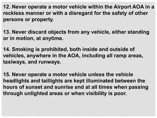 12. Never operate a motor vehicle within the Airport AOA in a
reckless manner or with a disregard for the safety of other
persons or property.
13. Never discard objects from any vehicle, either standing
or in motion, at anytime.
14. Smoking is prohibited, both inside and outside of
vehicles, anywhere in the AOA, including all ramp areas,
taxiways, and runways.
15. Never operate a motor vehicle unless the vehicle
headlights and taillights are kept illuminated between the
hours of sunset and sunrise and at all times when passing
through unlighted areas or when visibility is poor.
 