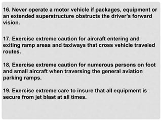 16. Never operate a motor vehicle if packages, equipment or
an extended superstructure obstructs the driver’s forward
vision.
17. Exercise extreme caution for aircraft entering and
exiting ramp areas and taxiways that cross vehicle traveled
routes.
18, Exercise extreme caution for numerous persons on foot
and small aircraft when traversing the general aviation
parking ramps.
19. Exercise extreme care to insure that all equipment is
secure from jet blast at all times.
 