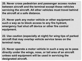 20. Never cross pedestrian and passenger access routes
between aircraft and the terminal except those vehicles
servicing the aircraft. All other vehicles must travel behind
the aircraft at a safe distance.
21. Never park any motor vehicle or other equipment in
such a way as to block access to any fire hydrant,
emergency fuel shut off device or other fire control
equipment.
22. Use caution (especially at night) for wing tips of parked
aircraft that may overlap vehicle service lanes on the
terminal ramp.
23. Never operate a motor vehicle in such a way as to pass
directly under the wings, nose, or tail area of an aircraft
unless said equipment will be used in servicing the
designated aircraft.
 