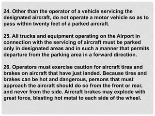 24. Other than the operator of a vehicle servicing the
designated aircraft, do not operate a motor vehicle so as to
pass within twenty feet of a parked aircraft.
25. All trucks and equipment operating on the Airport in
connection with the servicing of aircraft must be parked
only in designated areas and in such a manner that permits
departure from the parking area in a forward direction.
26. Operators must exercise caution for aircraft tires and
brakes on aircraft that have just landed. Because tires and
brakes can be hot and dangerous, persons that must
approach the aircraft should do so from the front or rear,
and never from the side. Aircraft brakes may explode with
great force, blasting hot metal to each side of the wheel.
 