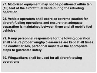 27. Motorized equipment may not be positioned within ten
(10) feet of the aircraft fuel vents during the refueling
operation.
28. Vehicle operators shall exercise extreme caution for
aircraft fueling operations and ensure that adequate
separation is maintained between them and all mobile fuel
vehicles.
29. Ramp personnel responsible for the towing operation
shall ensure proper wingtip clearances are kept at all times.
If a conflict arises, personnel must take the appropriate
steps to guarantee safety.
30. Wingwalkers shall be used for all aircraft towing
operations
 