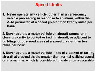 Speed Limits
1. Never operate any vehicle, other than an emergency
vehicle proceeding in response to an alarm, within the
AOA perimeter, at a speed greater than twenty miles per
hour.
2. Never operate a motor vehicle on aircraft ramps, or in
close proximity to parked or taxiing aircraft, or adjacent to
buildings or obscured areas at a speed greater than ten
miles per hour.
3. Never operate a motor vehicle in the of a parked or taxiing
aircraft at a speed that is greater than normal walking speed,
or in a manner, which is considered unsafe or unreasonable.
 