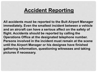 Accident Reporting
All accidents must be reported to the Bult Airport Manager
immediately. Even the smallest incident between a vehicle
and an aircraft can have a serious affect on the safety of
flight. Accidents should be reported by calling the
Operations Office at the designated telephone number.
Persons involved in the incident must remain at the scene
until the Airport Manager or his designee have finished
gathering information, questioning witnesses and taking
pictures if necessary.
 