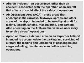 • Aircraft Incident – an occurrence, other than an
accident, associated with the operation of an aircraft
that affects or could affect the safety of operations.
• Air Operations Area (AOA) - those areas that
encompass the runways, taxiways, aprons and other
areas of the airport intended to be used by aircraft for
taxiing, takeoff, landing, maneuvering, and parking.
Also operating on the AOA are the vehicles necessary
to service aircraft operations.
• Apron or Ramp - a defined area on an airport or heliport
intended to accommodate the parking and servicing of
aircraft, the loading and unloading of passengers and
cargo, refueling, maintenance and other servicing
operations.
 