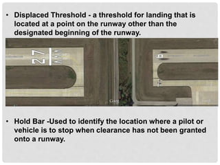 • Displaced Threshold - a threshold for landing that is
located at a point on the runway other than the
designated beginning of the runway.
• Hold Bar -Used to identify the location where a pilot or
vehicle is to stop when clearance has not been granted
onto a runway.
 
