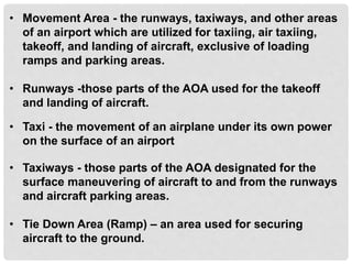 • Movement Area - the runways, taxiways, and other areas
of an airport which are utilized for taxiing, air taxiing,
takeoff, and landing of aircraft, exclusive of loading
ramps and parking areas.
• Runways -those parts of the AOA used for the takeoff
and landing of aircraft.
• Taxi - the movement of an airplane under its own power
on the surface of an airport
• Taxiways - those parts of the AOA designated for the
surface maneuvering of aircraft to and from the runways
and aircraft parking areas.
• Tie Down Area (Ramp) – an area used for securing
aircraft to the ground.
 
