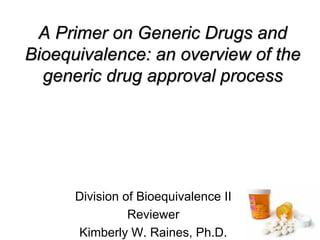A Primer on Generic Drugs and
A Primer on Generic Drugs and
Bioequivalence: an overview of the
Bioequivalence: an overview of the
generic drug approval process
generic drug approval process
Division of Bioequivalence II
Reviewer
Kimberly W. Raines, Ph.D.
 