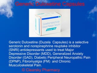 Generic Duloxetine Capsules
© Clearsky Pharmacy
Generic Duloxetine (Duzela Capsules) is a selective
serotonin and norepinephrine reuptake inhibitor
(SNRI) antidepressants used to treat Major
Depressive Disorder (MDD), Generalized Anxiety
Disorder (GAD), Diabetic Peripheral Neuropathic Pain
(DPNP), Fibromyalgia (FM) and Chronic
Musculoskeletal Pain.
 