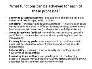 What functions can be achieved for each of
                these processes?
• Capturing & storing evidence - this evidence of learning can be in
  the form of text, images, audio or video
• Reflecting - “the heart and soul of a portfolio” - this reflection could
  be captured in real time in different formats: writing, voice capture
  (and voice-to-text conversion), video capture and digital stories
• Giving & receiving feedback - one of the most effective uses of a
  portfolio is to review a learner’s work and providing feedback for
  improvement
• Planning & setting goals - a very important part of the portfolio
  process is personal development planning and setting goals for
  achievement
• Collaborating - learning is a social activity - technology provides
  new forms of collaboration
• Presenting to an audience - at specific points in the learning
  process, a learner may put together a presentation of their learning
  outcomes for an audience, either real or virtual
 