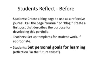 Students Reflect - Before
– Students: Create a blog page to use as a reflective
  journal. Call the page "Journal" or "Blog." Create a
  first post that describes the purpose for
  developing this portfolio.
– Teachers: Set up templates for student work, if
  appropriate. 
– Students: Set personal goals for learning
  (reflection “in the future tense”).
 