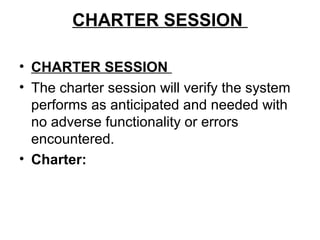 CHARTER SESSION
• CHARTER SESSION
• The charter session will verify the system
performs as anticipated and needed with
no adverse functionality or errors
encountered.
• Charter: