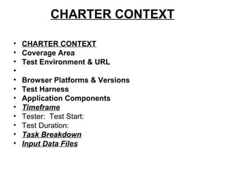 CHARTER CONTEXT
• CHARTER CONTEXT
• Coverage Area
• Test Environment & URL
•
• Browser Platforms & Versions
• Test Harness
• Application Components
• Timeframe
• Tester: Test Start:
• Test Duration:
• Task Breakdown
• Input Data Files