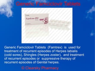 Generic Famciclovir Tablets
© Clearsky Pharmacy
Generic Famciclovir Tablets (Famtrex) is used for
treatment of recurrent episodes of Herpes labialis
(cold sores), Shingles (Herpes zoster), and treatment
of recurrent episodes or suppressive therapy of
recurrent episodes of Genital herpes.
 