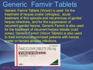 Generic Famvir Tablets 
Generic Famvir Tablets (Virovir) is used for the 
treatment of herpes zoster (shingles), acute 
treatment of first episode and recurrences of genital 
herpes infections, and for the suppression of 
recurrent genital herpes. Generic Famvir is also used 
for the treatment of recurrent herpes labialis (cold 
sores). Generic Famvir (Virovir Tablets) is also used 
to treat immunocompromised patients with herpes 
zoster or herpes simplex infections. 
© The Swiss Pharmacy, Geneva Switzerland 
 