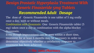 Benign Prostatic Hyperplasia Treatment With
Generic Finasteride 5mg Tablets
© The Swiss Pharmacy
Recommended Adult Dosage
The dose of Generic Finasteride is one tablet of 5 mg orally
once a day, with or without meals.
Combination with Doxazosin: One Generic Finasteride tablet (5
mg) taken once a day in combination with the alpha-blocker
Doxazosin.
Even though improvement can be seen within a short time,
treatment for at least 6 months may be necessary in order to
determine objectively whether a satisfactory response to
treatment has been achieved.
 