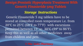 Benign Prostatic Hyperplasia Treatment With
Generic Finasteride 5mg Tablets
© The Swiss Pharmacy
Storage Instructions
Generic Finasteride 5 mg tablets have to be
stored at controlled room temperature i.e. from
20°C to 25°C (68°F to 77°F) with excursions
permitted between 15° to 30°C (59° to 86°F).
Keep this as well as all other medicines away
from children and pets.
 