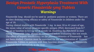 Benign Prostatic Hyperplasia Treatment With
Generic Finasteride 5mg Tablets
© The Swiss Pharmacy
Warnings
Finasteride 5mg should not be used in pediatric patients or women. There are
no data demonstrating efficacy or safety of Finasteride in children under the
age of 18.
During clinical studies with Finasteride 1 mg in men 18 to 41 years of age,
the mean value of serum prostate-specific antigen (PSA) decreased from 0.7
ng/ml at baseline to 0.5 ng/ml at month 12. Doubling the PSA level in men
taking Finasteride 1mg should be considered before evaluating this test result.
The effect of hepatic insufficiency on the pharmacokinetics of Finasteride has
not been studied. Caution must be exercised for the administration of Generic
Finasteride Tablets in patients with liver function abnormalities, as Finasteride
is metabolized extensively in the liver.
 