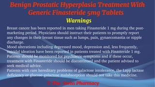 Benign Prostatic Hyperplasia Treatment With
Generic Finasteride 5mg Tablets
© The Swiss Pharmacy
Warnings
Breast cancer has been reported in men taking Finasteride 1 mg during the post-
marketing period. Physicians should instruct their patients to promptly report
any changes in their breast tissue such as lumps, pain, gynaecomastia or nipple
discharge.
Mood alterations including depressed mood, depression and, less frequently,
suicidal ideation have been reported in patients treated with Finasteride 1 mg.
Patients should be monitored for psychiatric symptoms and if these occur,
treatment with Finasteride should be discontinued and the patient advised to
seek medical advice.
Patients with rare hereditary problems of galactose intolerance, the Lapp lactase
deficiency or glucose-galactose malabsorption should not take this medicine.
 