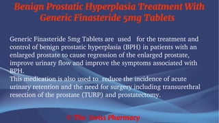 Benign Prostatic Hyperplasia Treatment With
Generic Finasteride 5mg Tablets
© The Swiss Pharmacy
Generic Finasteride 5mg Tablets are used for the treatment and
control of benign prostatic hyperplasia (BPH) in patients with an
enlarged prostate to cause regression of the enlarged prostate,
improve urinary flow and improve the symptoms associated with
BPH.
This medication is also used to reduce the incidence of acute
urinary retention and the need for surgery including transurethral
resection of the prostate (TURP) and prostatectomy.
 