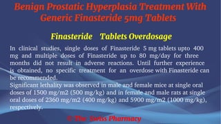 Benign Prostatic Hyperplasia Treatment With
Generic Finasteride 5mg Tablets
© The Swiss Pharmacy
Finasteride Tablets Overdosage
In clinical studies, single doses of Finasteride 5 mg tablets upto 400
mg and multiple doses of Finasteride up to 80 mg/day for three
months did not result in adverse reactions. Until further experience
is obtained, no specific treatment for an overdose with Finasteride can
be recommended.
Significant lethality was observed in male and female mice at single oral
doses of 1500 mg/m2 (500 mg/kg) and in female and male rats at single
oral doses of 2360 mg/m2 (400 mg/kg) and 5900 mg/m2 (1000 mg/kg),
respectively.
 