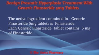 Benign Prostatic Hyperplasia Treatment With
Generic Finasteride 5mg Tablets
© The Swiss Pharmacy
The active ingredient contained in Generic
Finasteride 5mg tablets is Finasteride.
Each Generic Finasteride tablet contains 5 mg
of Finasteride.
 